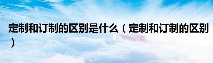 定制和订制的区别是什么(定制和订制的区别)