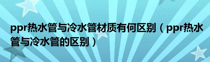 ppr热水管与冷水管材质有何区别(ppr热水管与冷水管的区别)
