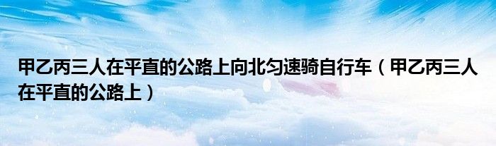 甲乙丙三人在平直的公路上向北匀速骑自行车(甲乙丙三人在平直的公路上)