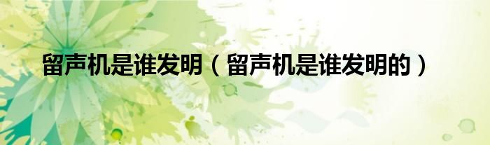 留声机是谁发明(留声机是谁发明的)