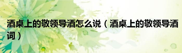 酒桌上的敬领导酒怎么说(酒桌上的敬领导酒词)