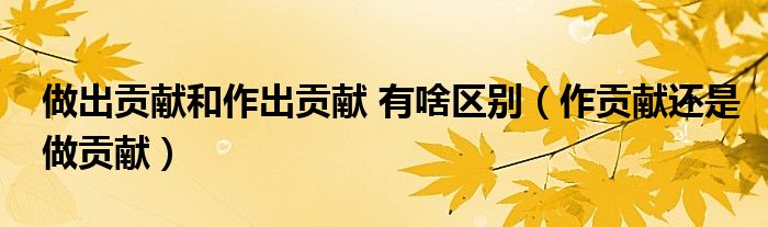 做出贡献和作出贡献 有啥区别(作贡献还是做贡献)