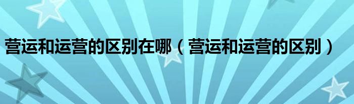 营运和运营的区别在哪(营运和运营的区别)