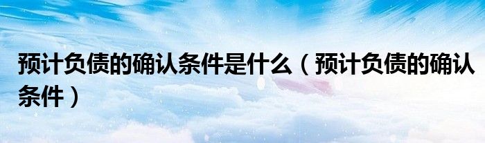 预计负债的确认条件是什么(预计负债的确认条件)