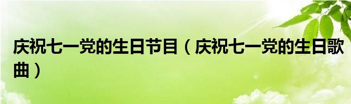 庆祝七一党的生日节目(庆祝七一党的生日歌曲)
