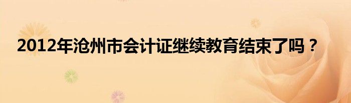 2012年沧州市会计证继续教育结束了吗?