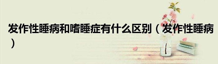 发作性睡病和嗜睡症有什么区别(发作性睡病)