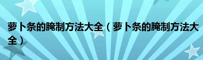 萝卜条的腌制方法大全(萝卜条的腌制方法大全)
