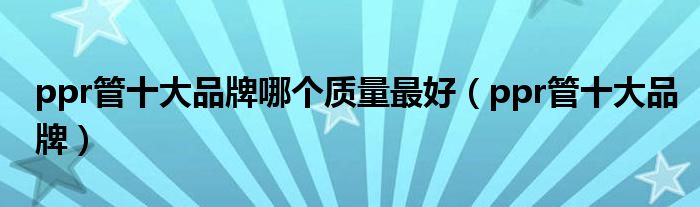 ppr管十大品牌哪个质量最好(ppr管十大品牌)