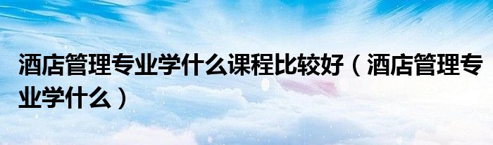 酒店管理专业学什么课程比较好(酒店管理专业学什么)