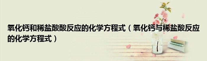 氧化钙和稀盐酸酸反应的化学方程式(氧化钙与稀盐酸反应的化学方程式)