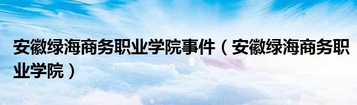 安徽绿海商务职业学院事件(安徽绿海商务职业学院)