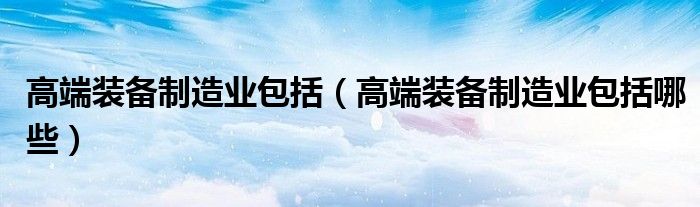 高端装备制造业包括(高端装备制造业包括哪些)