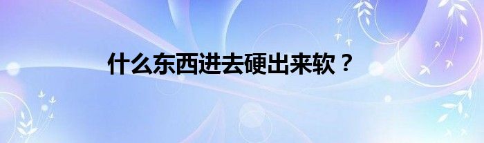 什么东西进去硬出来软？