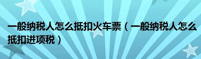 一般纳税人怎么抵扣火车票(一般纳税人怎么抵扣进项税)