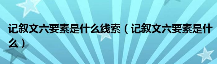 记叙文六要素是什么线索(记叙文六要素是什么)