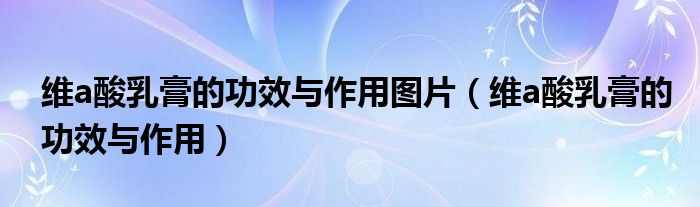 维a酸乳膏的功效与作用图片(维a酸乳膏的功效与作用)