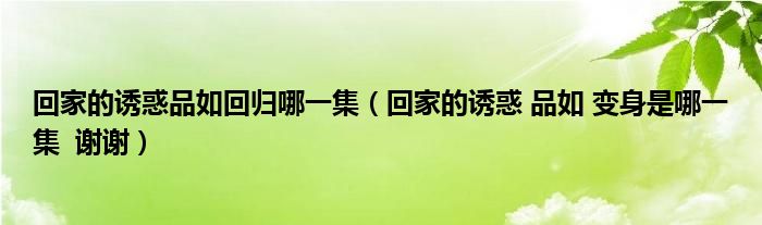 回家的诱惑品如回归哪一集(回家的诱惑 品如 变身是哪一集 谢谢)