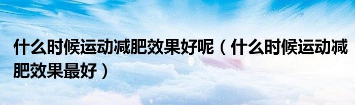 什么时候运动减肥效果好呢(什么时候运动减肥效果最好)
