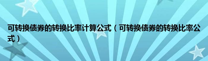 可转换债券的转换比率计算公式(可转换债券的转换比率公式)