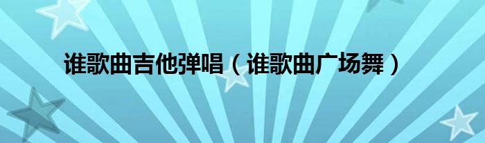 谁歌曲吉他弹唱(谁歌曲广场舞)