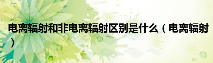 电离辐射和非电离辐射区别是什么(电离辐射)