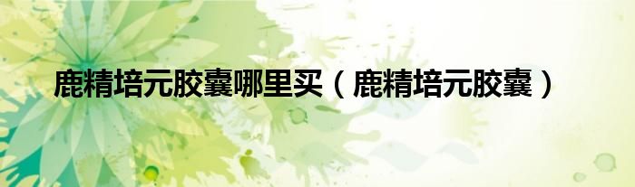 鹿精培元胶囊哪里买(鹿精培元胶囊)