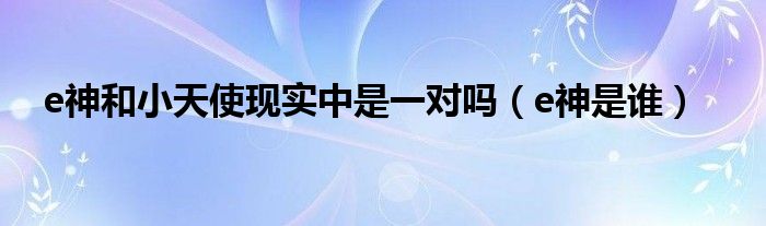 e神和小天使现实中是一对吗(e神是谁)