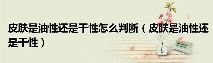 皮肤是油性还是干性怎么判断(皮肤是油性还是干性)