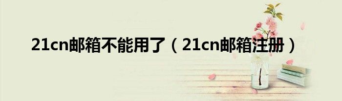 21cn邮箱不能用了(21cn邮箱注册)