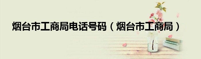 烟台市工商局电话号码(烟台市工商局)