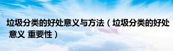 垃圾分类的好处意义与方法(垃圾分类的好处 意义 重要性)