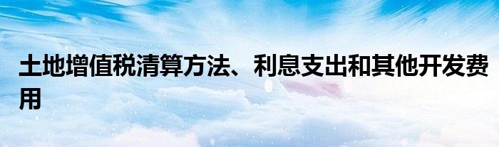 土地增值税清算方法、利息支出和其他开发费用