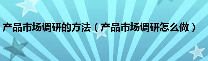 产品市场调研的方法(产品市场调研怎么做)