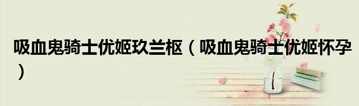 吸血鬼骑士优姬玖兰枢(吸血鬼骑士优姬怀孕)
