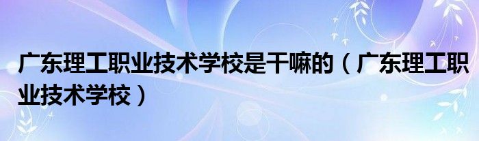 广东理工职业技术学校是干嘛的(广东理工职业技术学校)