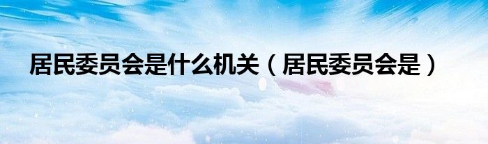 居民委员会是什么机关(居民委员会是)