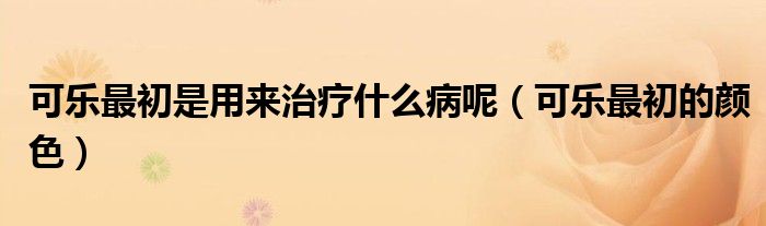 可乐最初是用来治疗什么病呢(可乐最初的颜色)