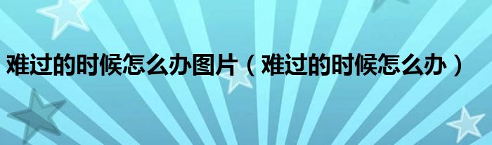 难过的时候怎么办图片(难过的时候怎么办)