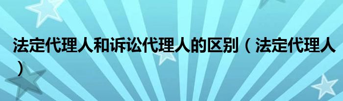 法定代理人和诉讼代理人的区别(法定代理人)