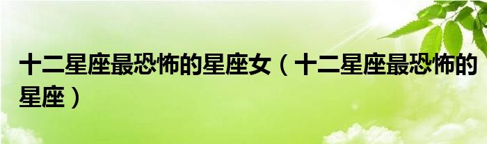 十二星座最恐怖的星座女(十二星座最恐怖的星座)