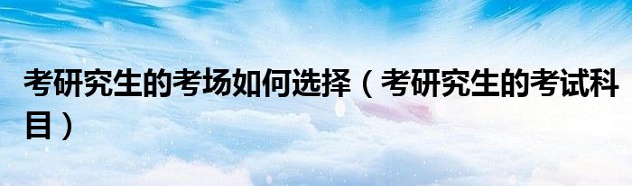 考研究生的考场如何选择(考研究生的考试科目)