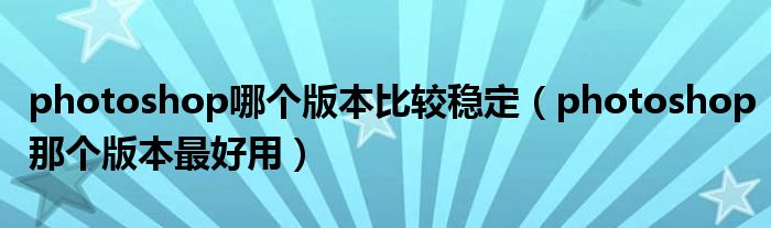 photoshop哪个版本比较稳定(photoshop那个版本最好用)