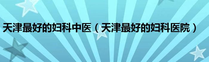 天津最好的妇科中医(天津最好的妇科医院)