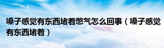 嗓子感觉有东西堵着憋气怎么回事(嗓子感觉有东西堵着)