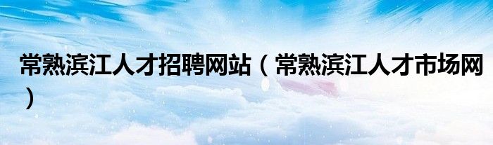 常熟滨江人才招聘网站(常熟滨江人才市场网)