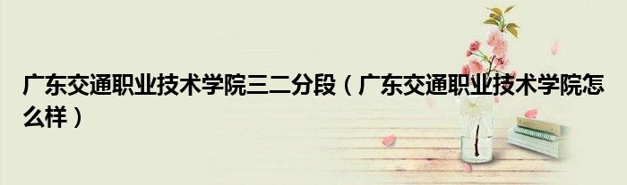 广东交通职业技术学院三二分段(广东交通职业技术学院怎么样)