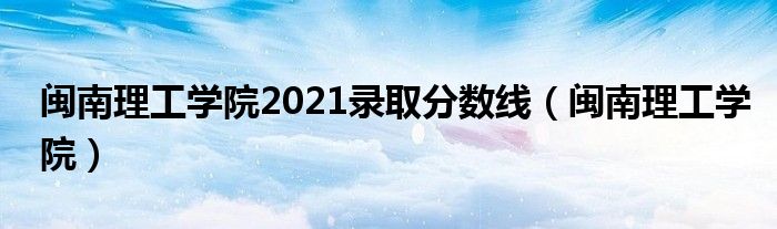 闽南理工学院2021录取分数线(闽南理工学院)