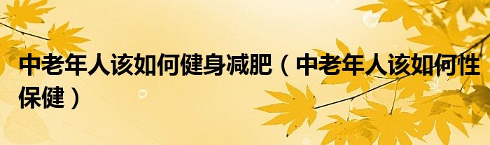 中老年人该如何健身减肥(中老年人该如何性保健)