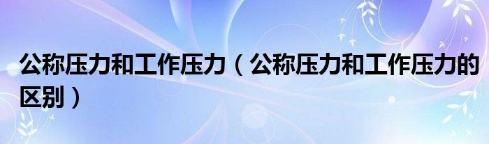 公称压力和工作压力(公称压力和工作压力的区别)